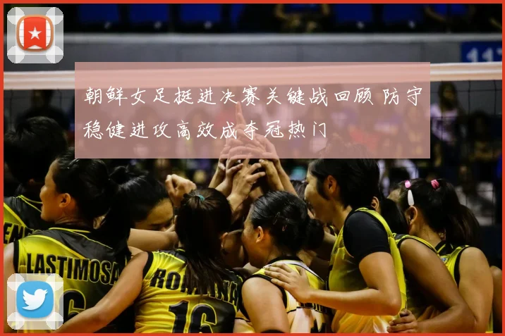 朝鲜女足挺进决赛关键战回顾 防守稳健进攻高效成夺冠热门