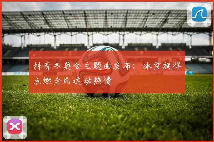 抖音冬奥会主题曲发布:冰雪旋律点燃全民运动热情