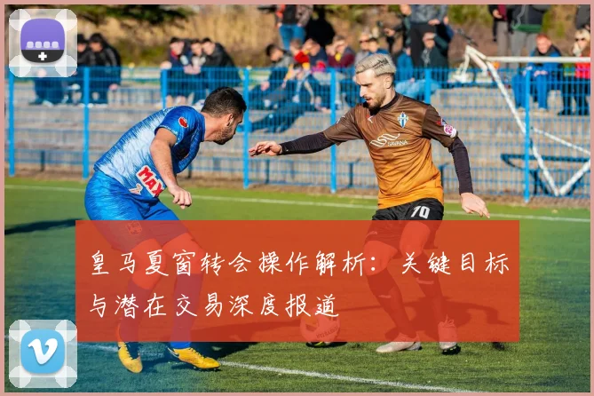 皇马夏窗转会操作解析：关键目标与潜在交易深度报道