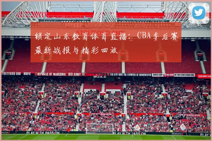 锁定山东教育体育直播:CBA季后赛最新战报与精彩回放