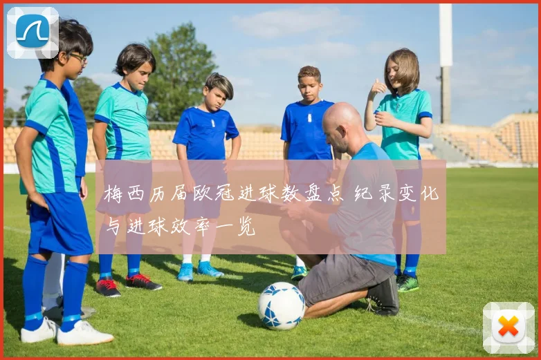 梅西历届欧冠进球数盘点 纪录变化与进球效率一览