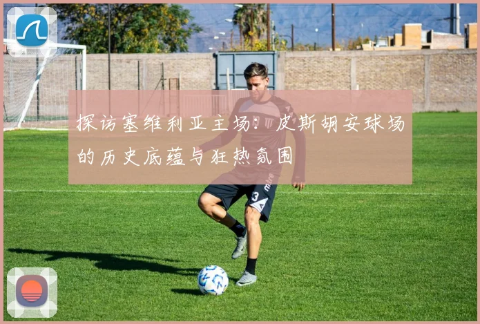 探访塞维利亚主场：皮斯胡安球场的历史底蕴与狂热氛围