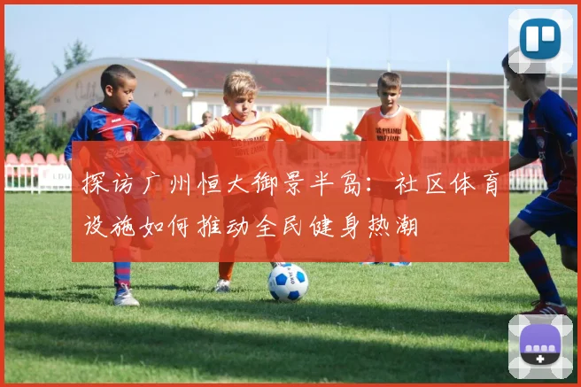 探访广州恒大御景半岛:社区体育设施如何推动全民健身热潮