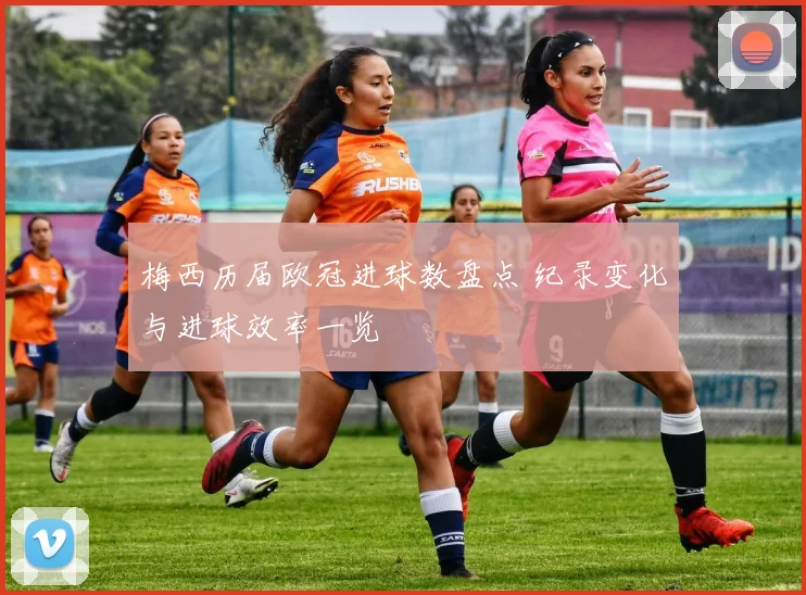 梅西历届欧冠进球数盘点 纪录变化与进球效率一览