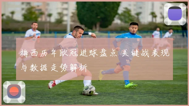 梅西历年欧冠进球盘点 关键战表现与数据走势解析