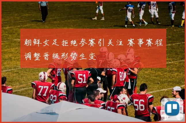 朝鲜女足拒绝参赛引关注 赛事赛程调整晋级形势生变