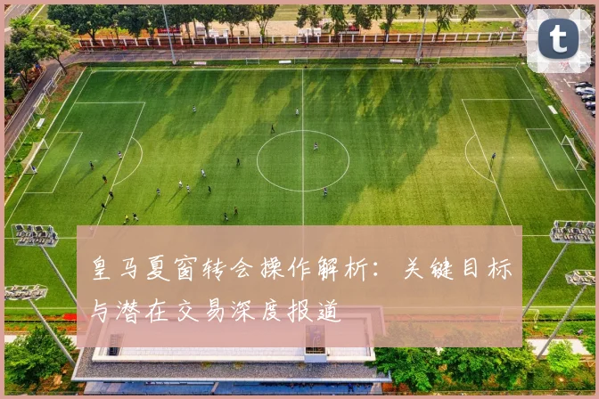 皇马夏窗转会操作解析：关键目标与潜在交易深度报道