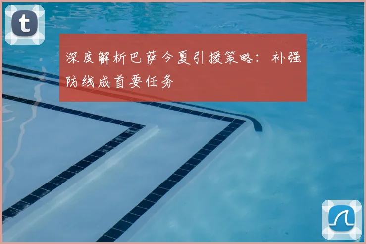 深度解析巴萨今夏引援策略:补强防线成首要任务