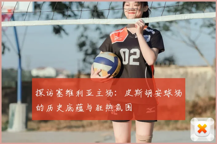 探访塞维利亚主场：皮斯胡安球场的历史底蕴与狂热氛围