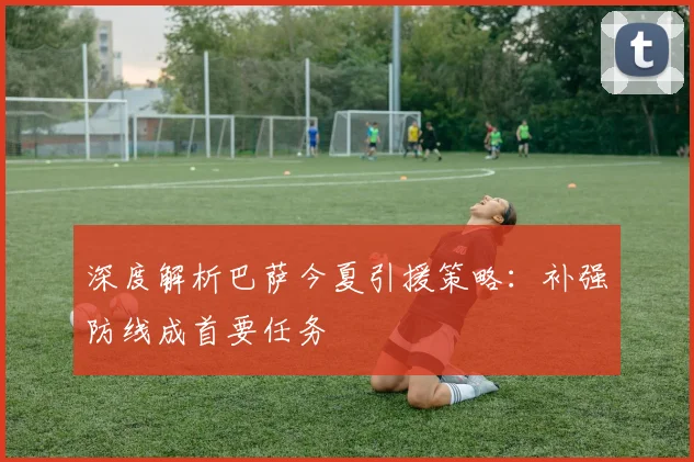 深度解析巴萨今夏引援策略：补强防线成首要任务