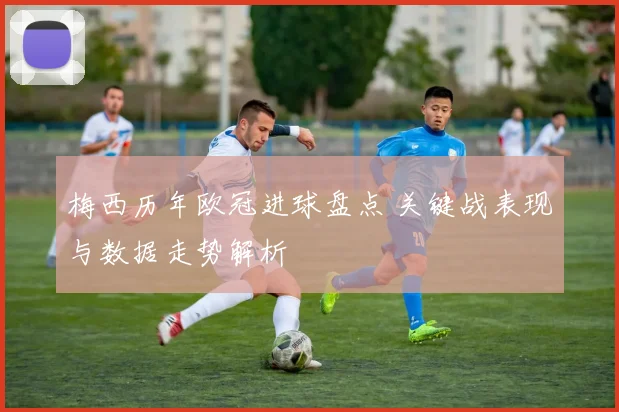 梅西历年欧冠进球盘点 关键战表现与数据走势解析