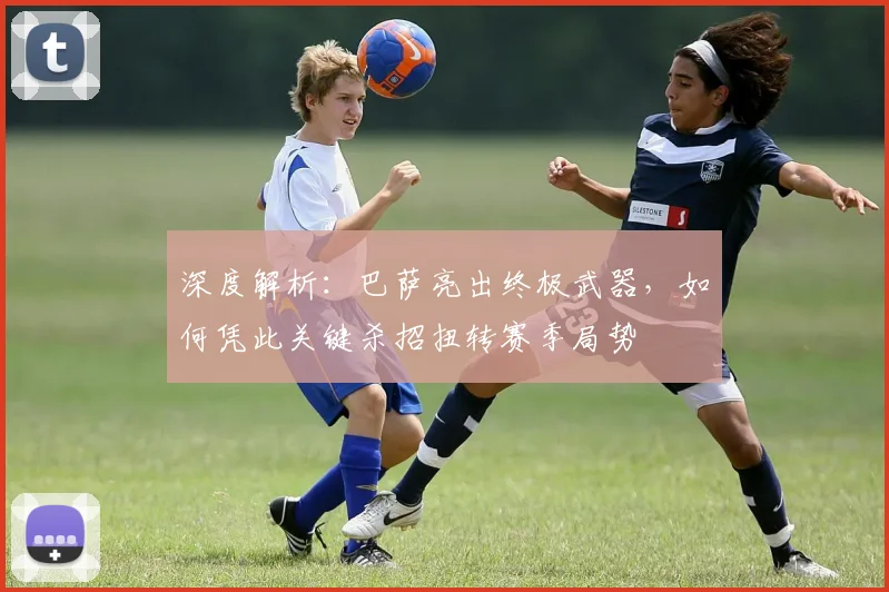 深度解析：巴萨亮出终极武器，如何凭此关键杀招扭转赛季局势