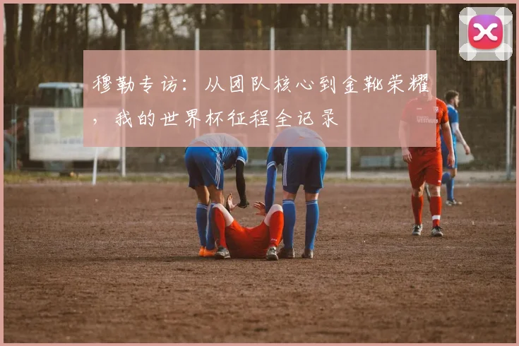 穆勒专访：从团队核心到金靴荣耀，我的世界杯征程全记录