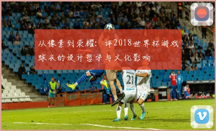从像素到荣耀：评2018世界杯游戏球衣的设计哲学与文化影响