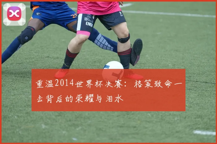 重温2014世界杯决赛：格策致命一击背后的荣耀与泪水