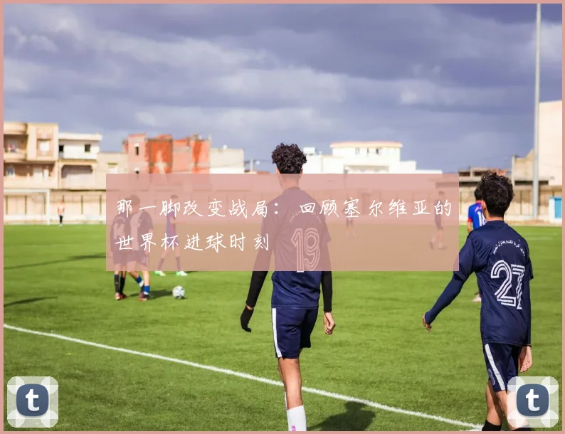 那一脚改变战局：回顾塞尔维亚的世界杯进球时刻