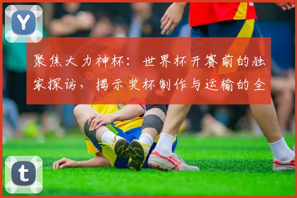 聚焦大力神杯：世界杯开赛前的独家探访，揭示奖杯制作与运输的全过程