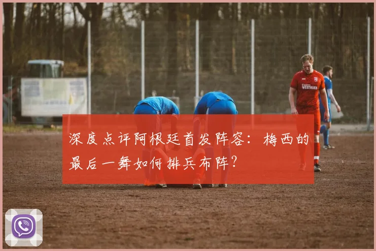 深度点评阿根廷首发阵容：梅西的最后一舞如何排兵布阵？