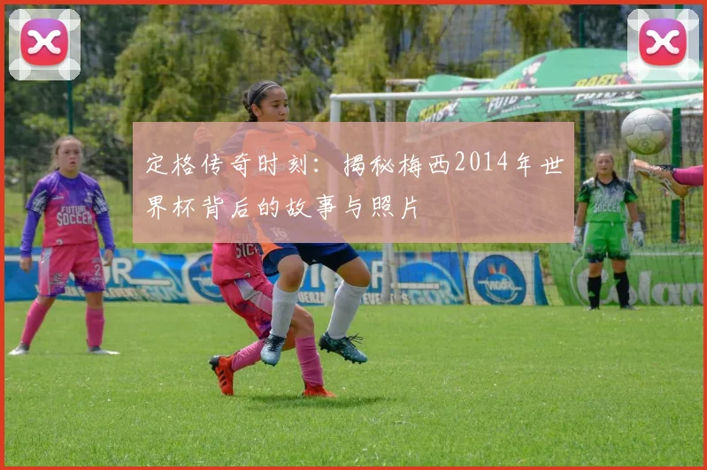 定格传奇时刻:揭秘梅西2014年世界杯背后的故事与照片