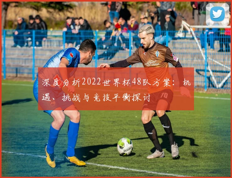 深度分析2022世界杯48队方案:机遇、挑战与竞技平衡探讨