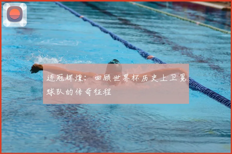 连冠辉煌:回顾世界杯历史上卫冕球队的传奇征程