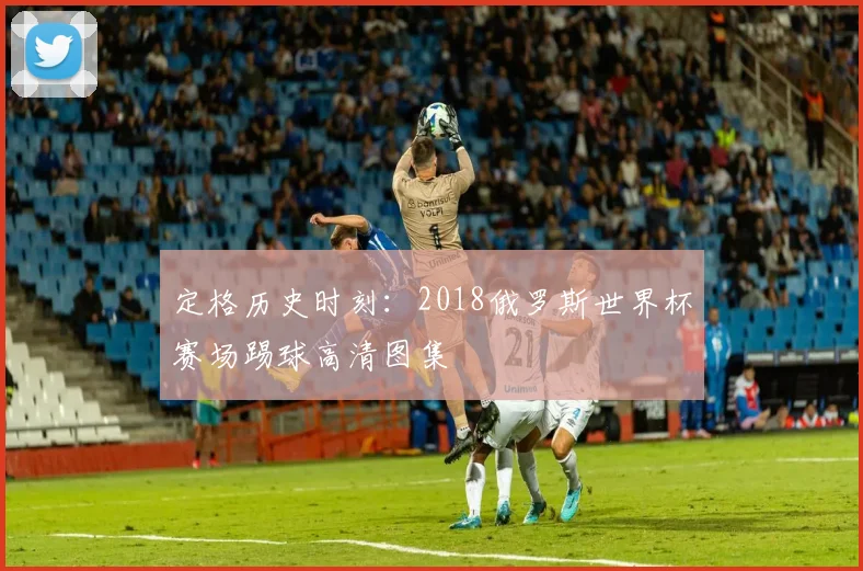 定格历史时刻:2018俄罗斯世界杯赛场踢球高清图集
