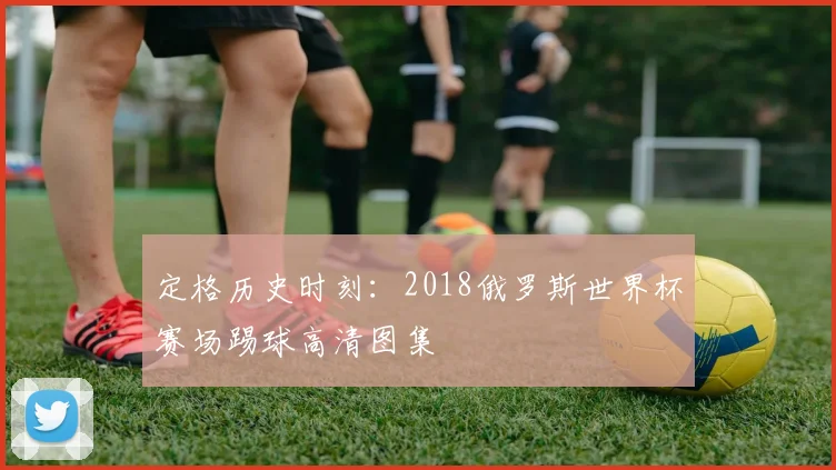 定格历史时刻:2018俄罗斯世界杯赛场踢球高清图集