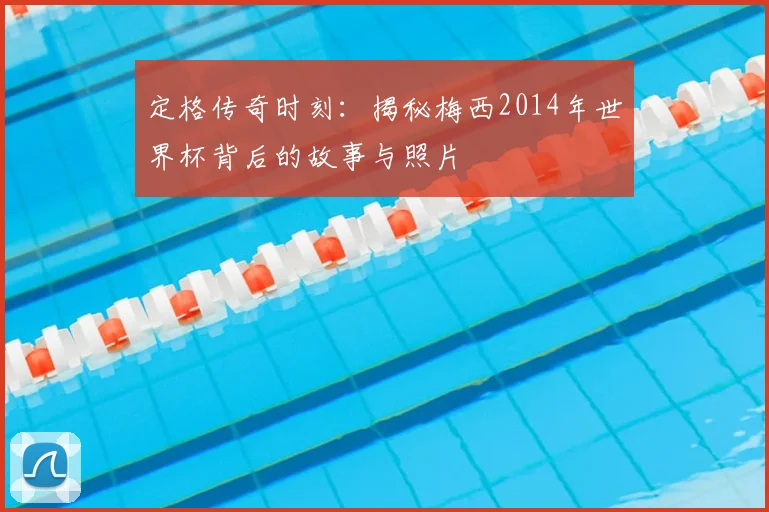 定格传奇时刻:揭秘梅西2014年世界杯背后的故事与照片