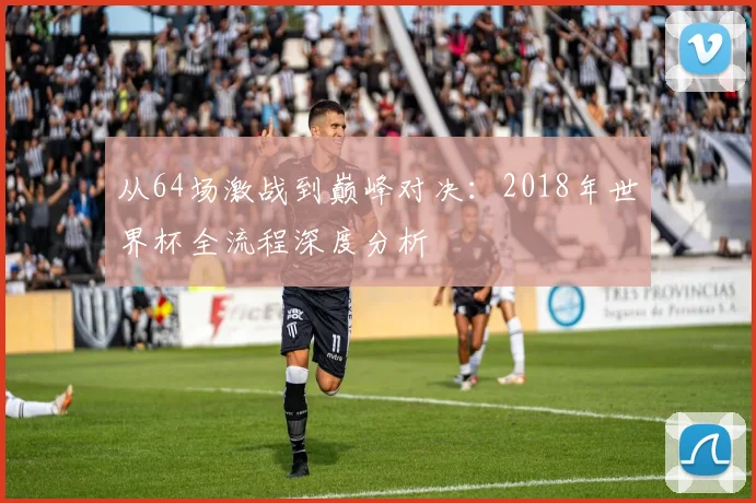 从64场激战到巅峰对决：2018年世界杯全流程深度分析