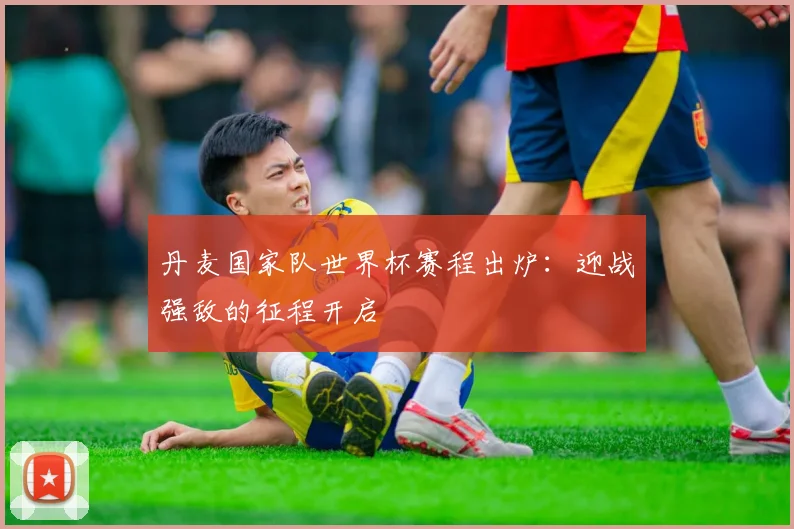 丹麦国家队世界杯赛程出炉:迎战强敌的征程开启