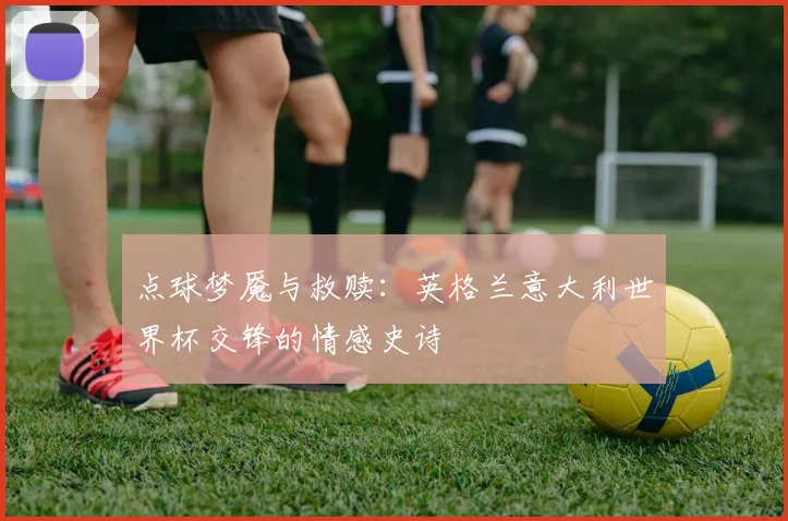 点球梦魇与救赎:英格兰意大利世界杯交锋的情感史诗