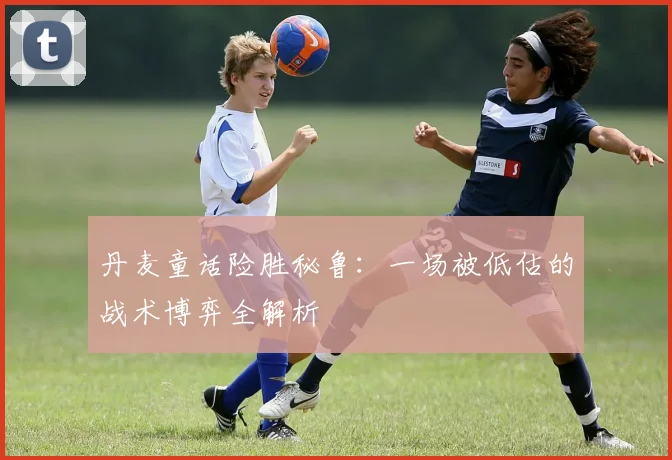 丹麦童话险胜秘鲁:一场被低估的战术博弈全解析