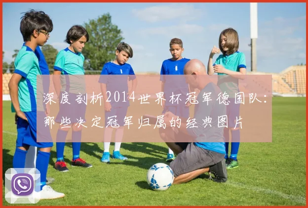 深度剖析2014世界杯冠军德国队：那些决定冠军归属的经典图片