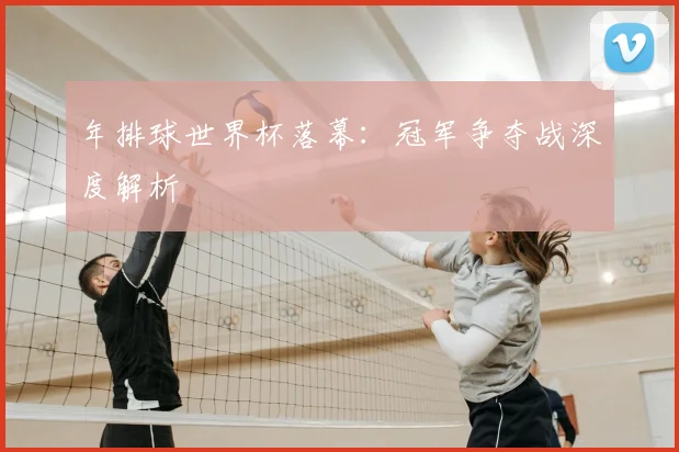 年排球世界杯落幕:冠军争夺战深度解析