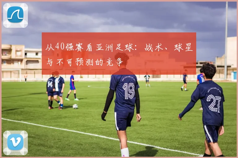 从40强赛看亚洲足球：战术、球星与不可预测的竞争