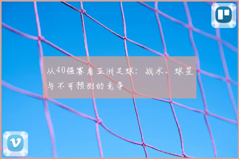 从40强赛看亚洲足球:战术、球星与不可预测的竞争