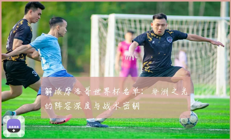 解读摩洛哥世界杯名单:非洲之光的阵容深度与战术密钥