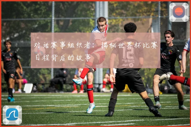 对话赛事组织者：揭秘世界杯比赛日程背后的故事